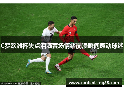 C罗欧洲杯失点泪洒赛场情绪崩溃瞬间感动球迷