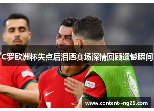 C罗欧洲杯失点后泪洒赛场深情回顾遗憾瞬间 C罗欧洲杯失点后泪洒赛场深情回顾遗憾瞬间